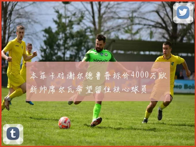 本菲卡对谢尔德鲁普标价4000万欧新帅席尔瓦希望留住核心球员