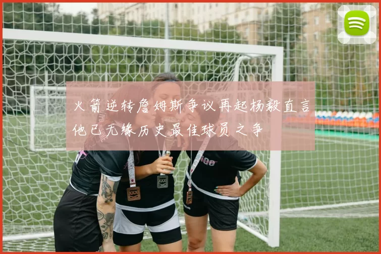 火箭逆转詹姆斯争议再起杨毅直言他已无缘历史最佳球员之争
