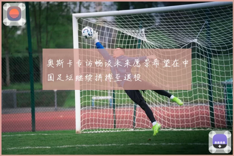 奥斯卡专访畅谈未来愿景希望在中国足坛继续拼搏至退役