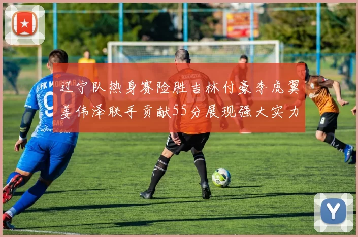 辽宁队热身赛险胜吉林付豪李虎翼姜伟泽联手贡献55分展现强大实力