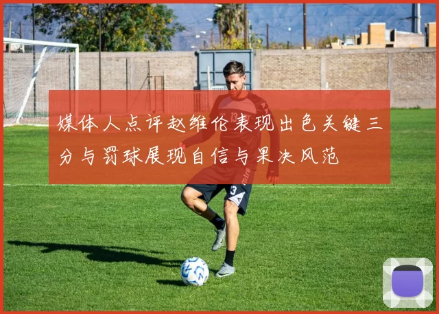 媒体人点评赵维伦表现出色关键三分与罚球展现自信与果决风范