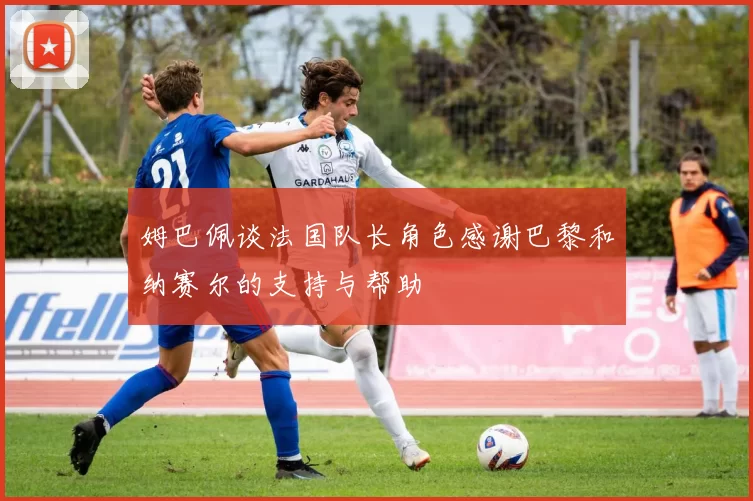 姆巴佩谈法国队长角色感谢巴黎和纳赛尔的支持与帮助