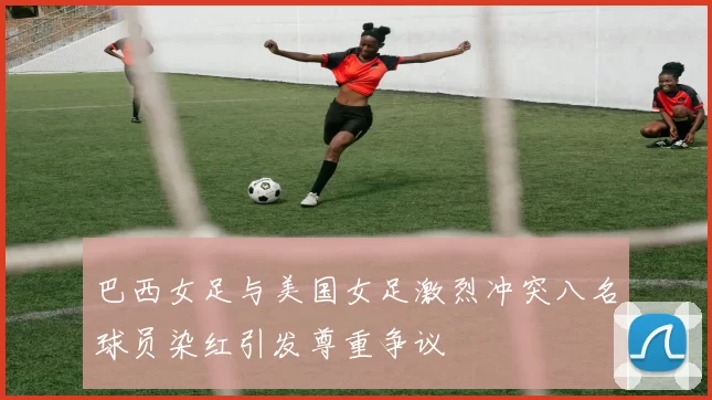 巴西女足与美国女足激烈冲突八名球员染红引发尊重争议