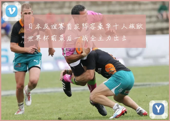 日本友谊赛首发阵容豪华十人旅欧世界杯前最后一战全主力出击