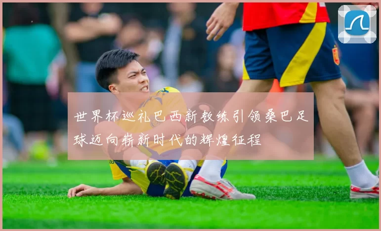世界杯巡礼巴西新教练引领桑巴足球迈向崭新时代的辉煌征程
