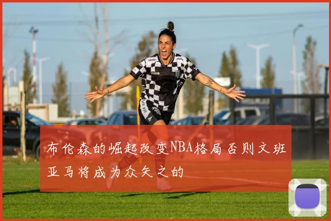 布伦森的崛起改变NBA格局否则文班亚马将成为众矢之的