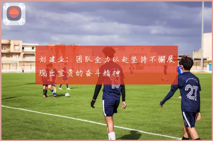 刘建业：团队全力以赴坚持不懈展现出宝贵的奋斗精神