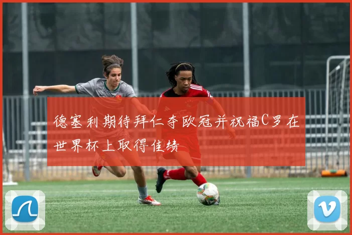 德塞利期待拜仁夺欧冠并祝福C罗在世界杯上取得佳绩