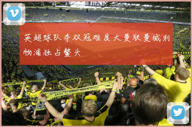 英超球队夺双冠难度大曼联曼城利物浦独占鳌头