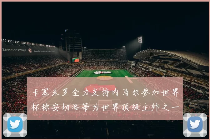 卡塞米罗全力支持内马尔参加世界杯称安切洛蒂为世界顶级主帅之一
