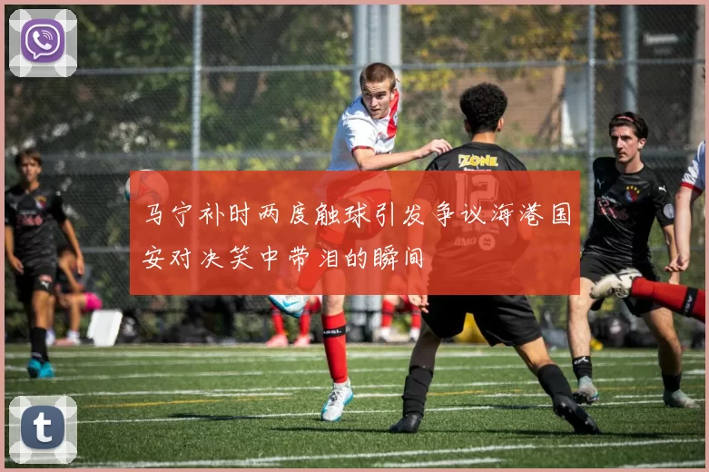 马宁补时两度触球引发争议海港国安对决笑中带泪的瞬间