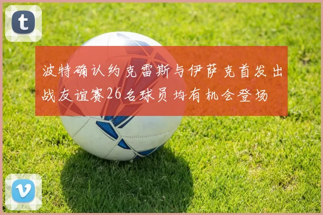 波特确认约克雷斯与伊萨克首发出战友谊赛26名球员均有机会登场