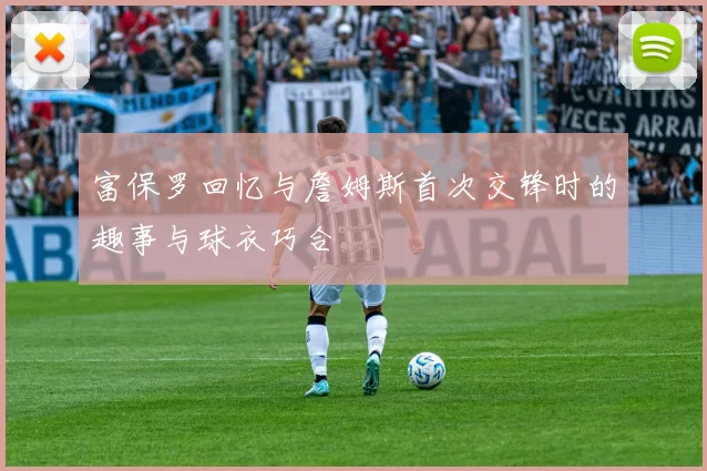 富保罗回忆与詹姆斯首次交锋时的趣事与球衣巧合
