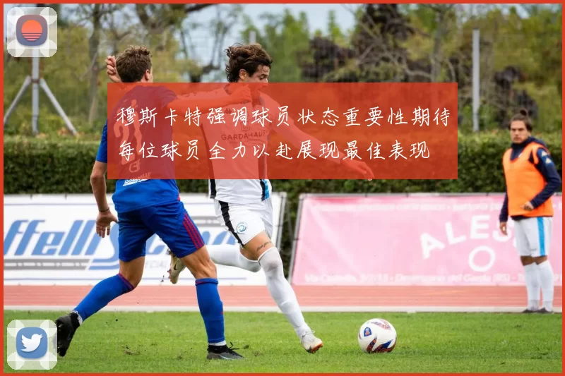 穆斯卡特强调球员状态重要性期待每位球员全力以赴展现最佳表现