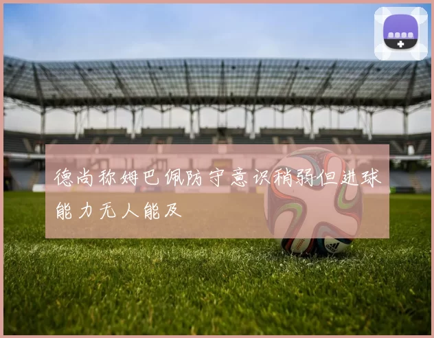 德尚称姆巴佩防守意识稍弱但进球能力无人能及