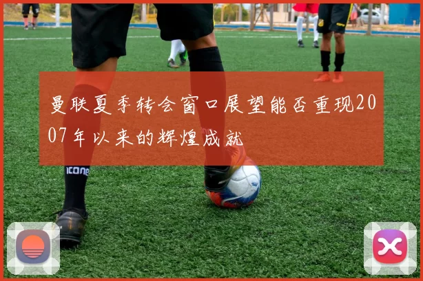 曼联夏季转会窗口展望能否重现2007年以来的辉煌成就