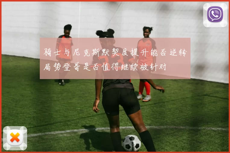 骑士与尼克斯默契度提升能否逆转局势登哥是否值得继续被针对