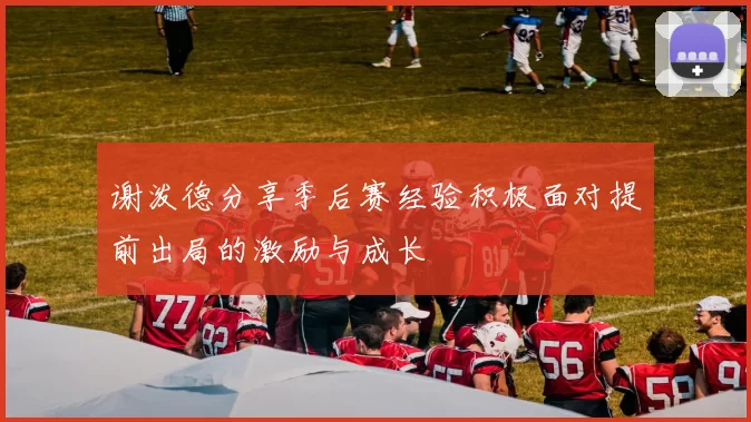 谢泼德分享季后赛经验积极面对提前出局的激励与成长